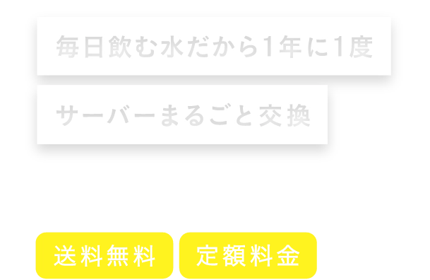 毎日飲む水だから1年に1度、サーバーまるごと交換 月額2,680円（税込）〜